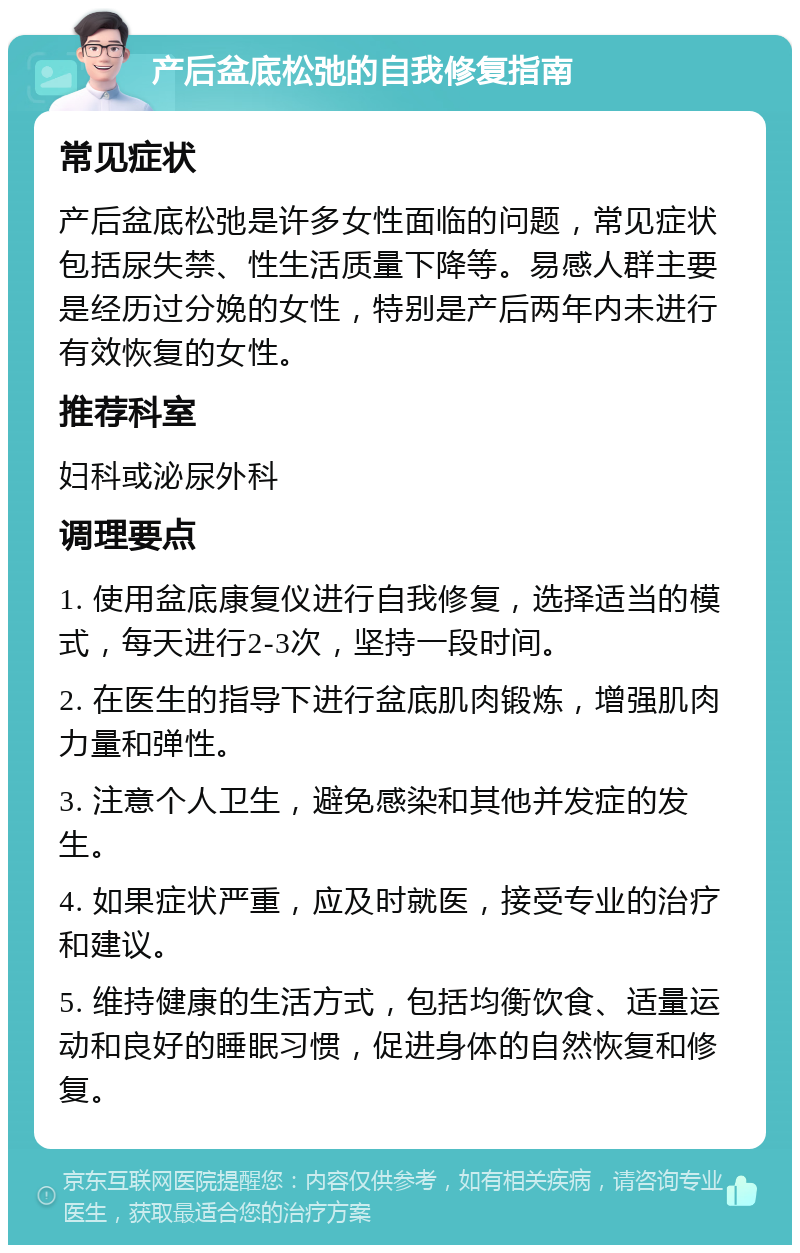 产后盆底松弛的自我修复指南 常见症状 产后盆底松弛是许多女性面临的问题，常见症状包括尿失禁、性生活质量下降等。易感人群主要是经历过分娩的女性，特别是产后两年内未进行有效恢复的女性。 推荐科室 妇科或泌尿外科 调理要点 1. 使用盆底康复仪进行自我修复，选择适当的模式，每天进行2-3次，坚持一段时间。 2. 在医生的指导下进行盆底肌肉锻炼，增强肌肉力量和弹性。 3. 注意个人卫生，避免感染和其他并发症的发生。 4. 如果症状严重，应及时就医，接受专业的治疗和建议。 5. 维持健康的生活方式，包括均衡饮食、适量运动和良好的睡眠习惯，促进身体的自然恢复和修复。