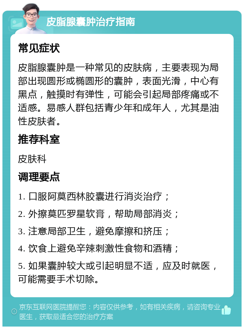 皮脂腺囊肿治疗指南 常见症状 皮脂腺囊肿是一种常见的皮肤病，主要表现为局部出现圆形或椭圆形的囊肿，表面光滑，中心有黑点，触摸时有弹性，可能会引起局部疼痛或不适感。易感人群包括青少年和成年人，尤其是油性皮肤者。 推荐科室 皮肤科 调理要点 1. 口服阿莫西林胶囊进行消炎治疗； 2. 外擦莫匹罗星软膏，帮助局部消炎； 3. 注意局部卫生，避免摩擦和挤压； 4. 饮食上避免辛辣刺激性食物和酒精； 5. 如果囊肿较大或引起明显不适，应及时就医，可能需要手术切除。