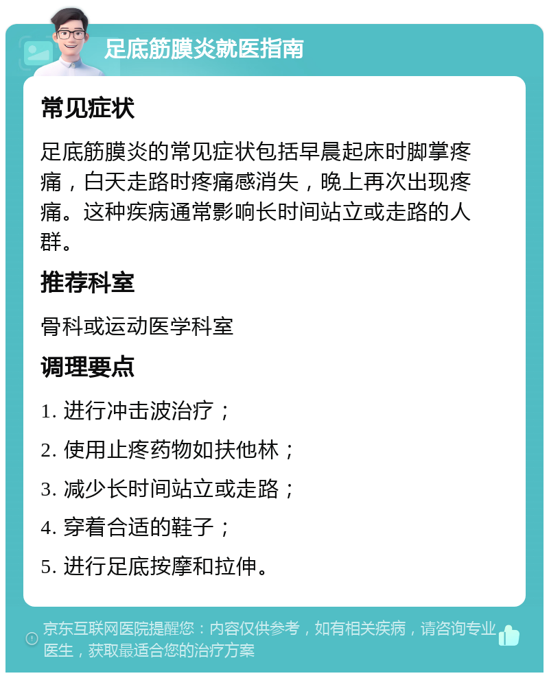 足底筋膜炎就医指南 常见症状 足底筋膜炎的常见症状包括早晨起床时脚掌疼痛，白天走路时疼痛感消失，晚上再次出现疼痛。这种疾病通常影响长时间站立或走路的人群。 推荐科室 骨科或运动医学科室 调理要点 1. 进行冲击波治疗； 2. 使用止疼药物如扶他林； 3. 减少长时间站立或走路； 4. 穿着合适的鞋子； 5. 进行足底按摩和拉伸。