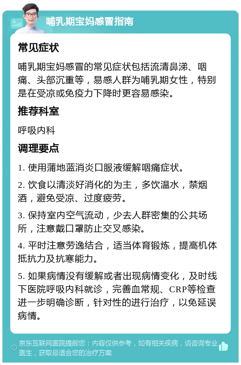 哺乳期宝妈感冒指南 常见症状 哺乳期宝妈感冒的常见症状包括流清鼻涕、咽痛、头部沉重等，易感人群为哺乳期女性，特别是在受凉或免疫力下降时更容易感染。 推荐科室 呼吸内科 调理要点 1. 使用蒲地蓝消炎口服液缓解咽痛症状。 2. 饮食以清淡好消化的为主，多饮温水，禁烟酒，避免受凉、过度疲劳。 3. 保持室内空气流动，少去人群密集的公共场所，注意戴口罩防止交叉感染。 4. 平时注意劳逸结合，适当体育锻炼，提高机体抵抗力及抗寒能力。 5. 如果病情没有缓解或者出现病情变化，及时线下医院呼吸内科就诊，完善血常规、CRP等检查进一步明确诊断，针对性的进行治疗，以免延误病情。