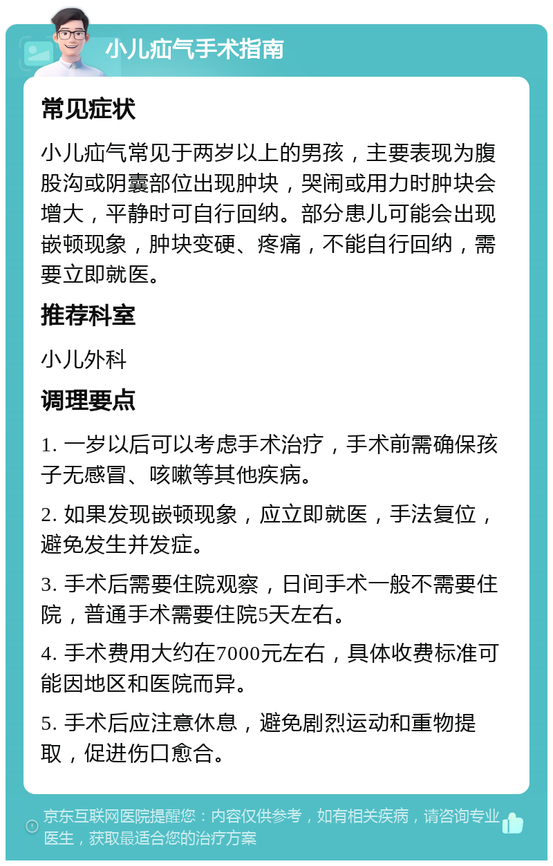 小儿疝气手术指南 常见症状 小儿疝气常见于两岁以上的男孩，主要表现为腹股沟或阴囊部位出现肿块，哭闹或用力时肿块会增大，平静时可自行回纳。部分患儿可能会出现嵌顿现象，肿块变硬、疼痛，不能自行回纳，需要立即就医。 推荐科室 小儿外科 调理要点 1. 一岁以后可以考虑手术治疗，手术前需确保孩子无感冒、咳嗽等其他疾病。 2. 如果发现嵌顿现象，应立即就医，手法复位，避免发生并发症。 3. 手术后需要住院观察，日间手术一般不需要住院，普通手术需要住院5天左右。 4. 手术费用大约在7000元左右，具体收费标准可能因地区和医院而异。 5. 手术后应注意休息，避免剧烈运动和重物提取，促进伤口愈合。