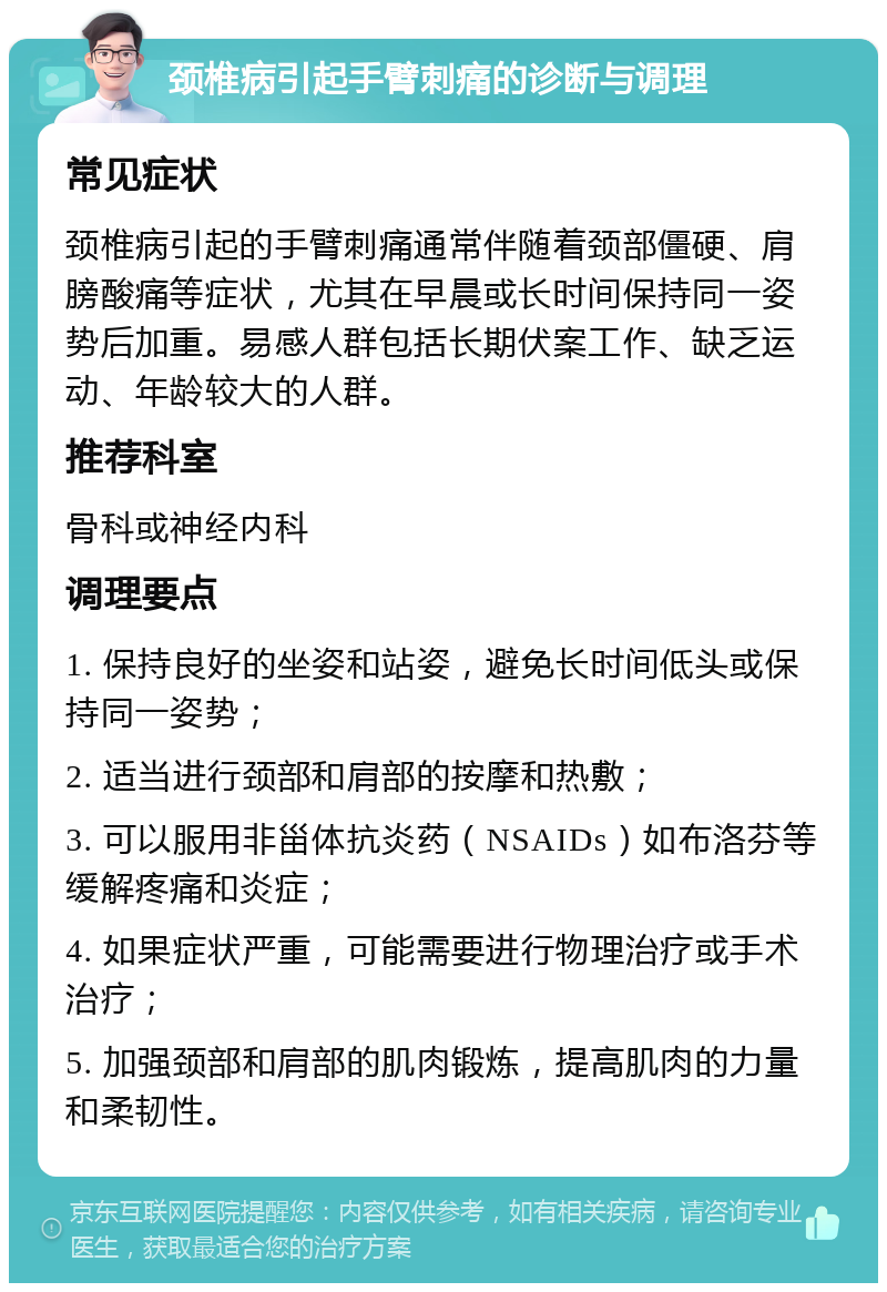 颈椎病引起手臂刺痛的诊断与调理 常见症状 颈椎病引起的手臂刺痛通常伴随着颈部僵硬、肩膀酸痛等症状，尤其在早晨或长时间保持同一姿势后加重。易感人群包括长期伏案工作、缺乏运动、年龄较大的人群。 推荐科室 骨科或神经内科 调理要点 1. 保持良好的坐姿和站姿，避免长时间低头或保持同一姿势； 2. 适当进行颈部和肩部的按摩和热敷； 3. 可以服用非甾体抗炎药（NSAIDs）如布洛芬等缓解疼痛和炎症； 4. 如果症状严重，可能需要进行物理治疗或手术治疗； 5. 加强颈部和肩部的肌肉锻炼，提高肌肉的力量和柔韧性。