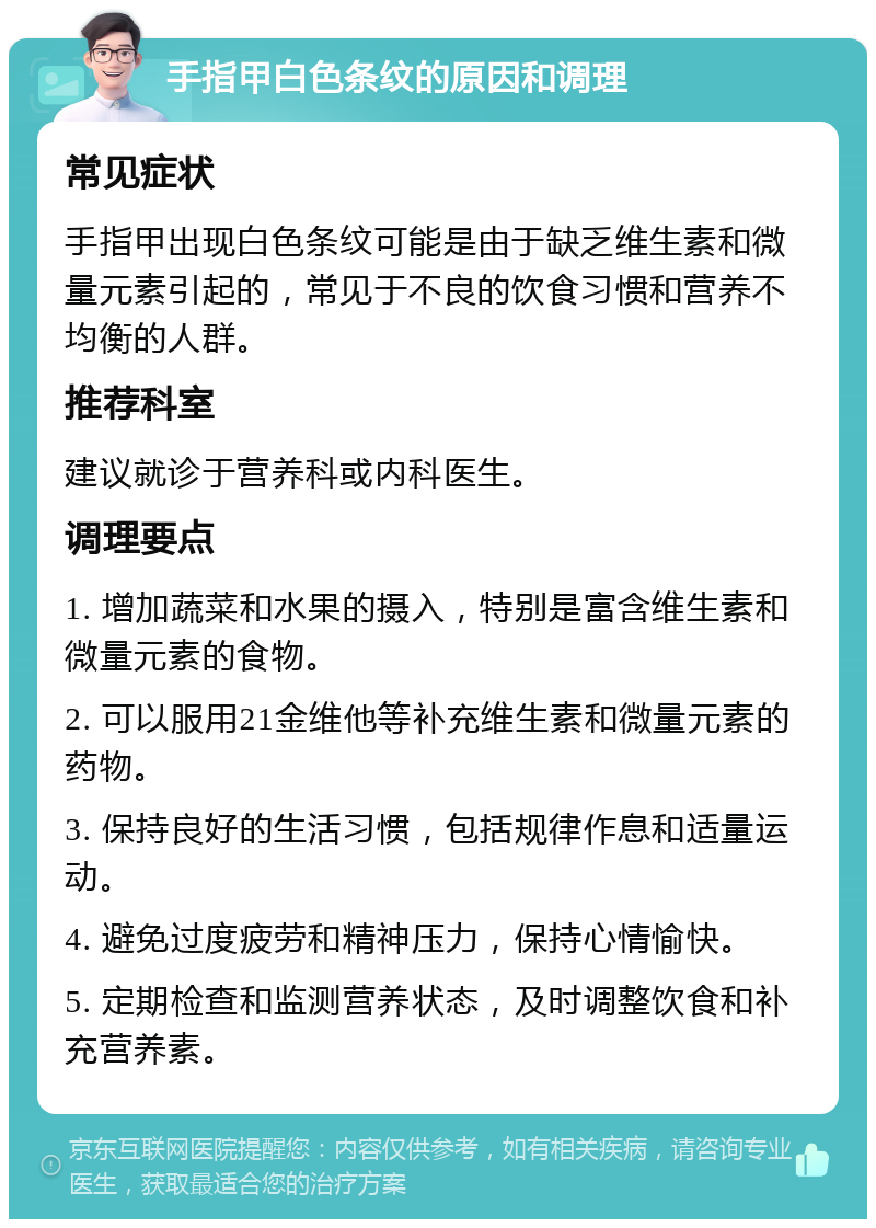 手指甲白色条纹的原因和调理 常见症状 手指甲出现白色条纹可能是由于缺乏维生素和微量元素引起的，常见于不良的饮食习惯和营养不均衡的人群。 推荐科室 建议就诊于营养科或内科医生。 调理要点 1. 增加蔬菜和水果的摄入，特别是富含维生素和微量元素的食物。 2. 可以服用21金维他等补充维生素和微量元素的药物。 3. 保持良好的生活习惯，包括规律作息和适量运动。 4. 避免过度疲劳和精神压力，保持心情愉快。 5. 定期检查和监测营养状态，及时调整饮食和补充营养素。