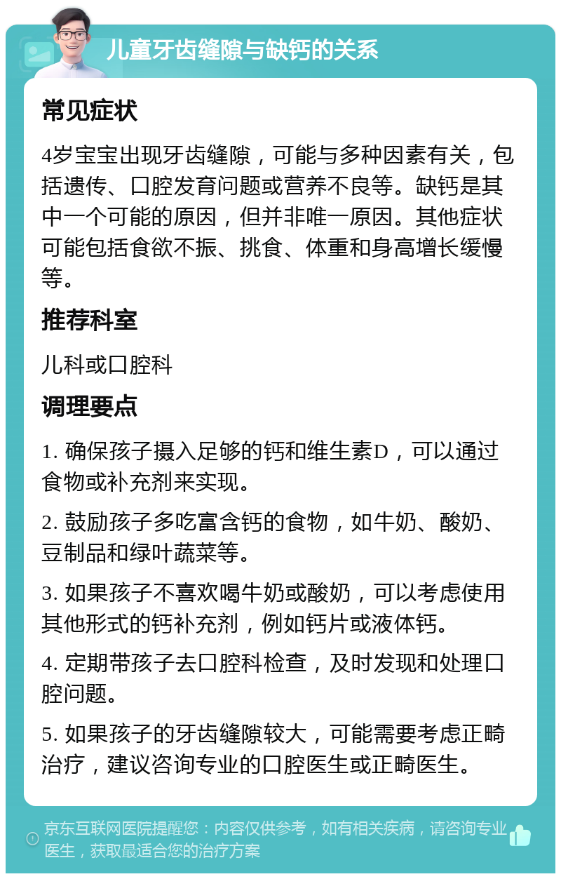 儿童牙齿缝隙与缺钙的关系 常见症状 4岁宝宝出现牙齿缝隙，可能与多种因素有关，包括遗传、口腔发育问题或营养不良等。缺钙是其中一个可能的原因，但并非唯一原因。其他症状可能包括食欲不振、挑食、体重和身高增长缓慢等。 推荐科室 儿科或口腔科 调理要点 1. 确保孩子摄入足够的钙和维生素D，可以通过食物或补充剂来实现。 2. 鼓励孩子多吃富含钙的食物，如牛奶、酸奶、豆制品和绿叶蔬菜等。 3. 如果孩子不喜欢喝牛奶或酸奶，可以考虑使用其他形式的钙补充剂，例如钙片或液体钙。 4. 定期带孩子去口腔科检查，及时发现和处理口腔问题。 5. 如果孩子的牙齿缝隙较大，可能需要考虑正畸治疗，建议咨询专业的口腔医生或正畸医生。