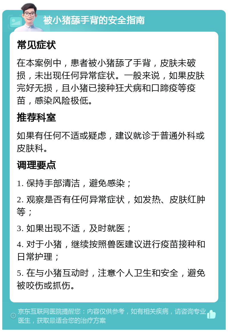 被小猪舔手背的安全指南 常见症状 在本案例中，患者被小猪舔了手背，皮肤未破损，未出现任何异常症状。一般来说，如果皮肤完好无损，且小猪已接种狂犬病和口蹄疫等疫苗，感染风险极低。 推荐科室 如果有任何不适或疑虑，建议就诊于普通外科或皮肤科。 调理要点 1. 保持手部清洁，避免感染； 2. 观察是否有任何异常症状，如发热、皮肤红肿等； 3. 如果出现不适，及时就医； 4. 对于小猪，继续按照兽医建议进行疫苗接种和日常护理； 5. 在与小猪互动时，注意个人卫生和安全，避免被咬伤或抓伤。