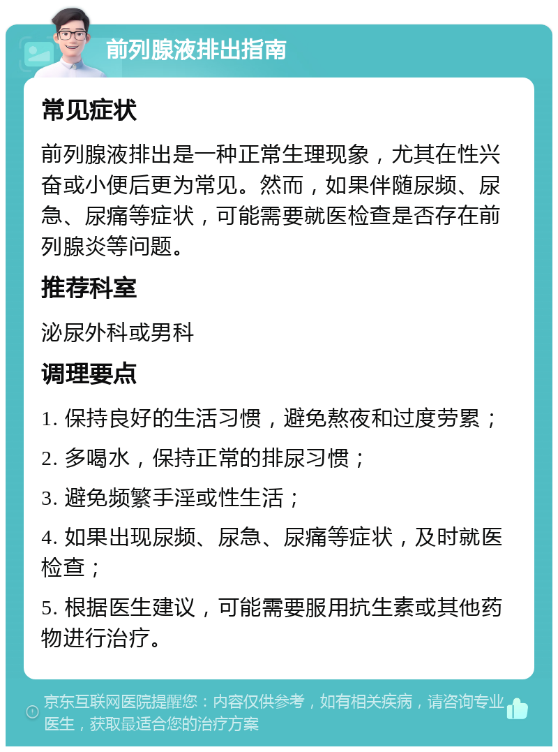 前列腺液排出指南 常见症状 前列腺液排出是一种正常生理现象，尤其在性兴奋或小便后更为常见。然而，如果伴随尿频、尿急、尿痛等症状，可能需要就医检查是否存在前列腺炎等问题。 推荐科室 泌尿外科或男科 调理要点 1. 保持良好的生活习惯，避免熬夜和过度劳累； 2. 多喝水，保持正常的排尿习惯； 3. 避免频繁手淫或性生活； 4. 如果出现尿频、尿急、尿痛等症状，及时就医检查； 5. 根据医生建议，可能需要服用抗生素或其他药物进行治疗。