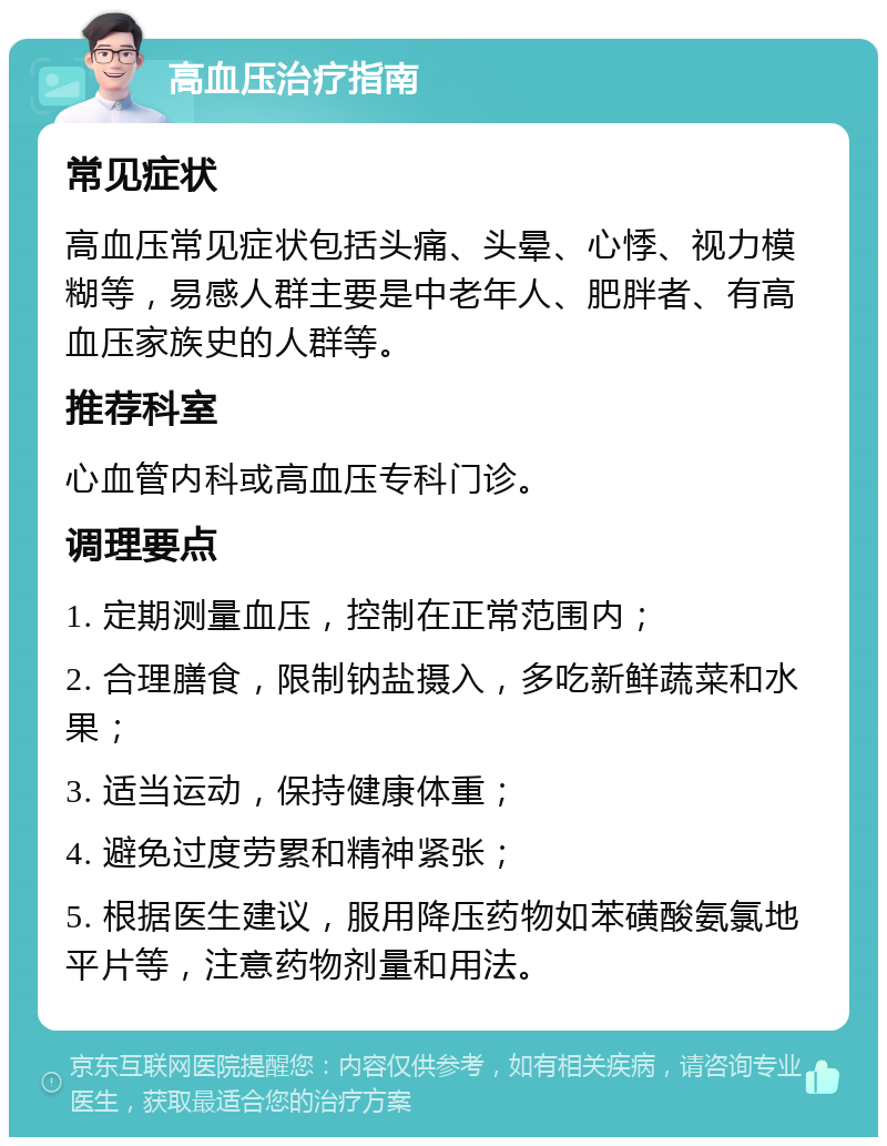 高血压治疗指南 常见症状 高血压常见症状包括头痛、头晕、心悸、视力模糊等，易感人群主要是中老年人、肥胖者、有高血压家族史的人群等。 推荐科室 心血管内科或高血压专科门诊。 调理要点 1. 定期测量血压，控制在正常范围内； 2. 合理膳食，限制钠盐摄入，多吃新鲜蔬菜和水果； 3. 适当运动，保持健康体重； 4. 避免过度劳累和精神紧张； 5. 根据医生建议，服用降压药物如苯磺酸氨氯地平片等，注意药物剂量和用法。