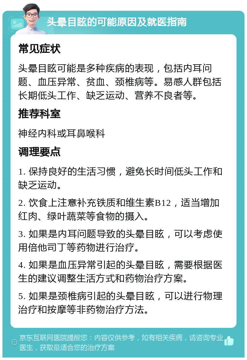 头晕目眩的可能原因及就医指南 常见症状 头晕目眩可能是多种疾病的表现，包括内耳问题、血压异常、贫血、颈椎病等。易感人群包括长期低头工作、缺乏运动、营养不良者等。 推荐科室 神经内科或耳鼻喉科 调理要点 1. 保持良好的生活习惯，避免长时间低头工作和缺乏运动。 2. 饮食上注意补充铁质和维生素B12，适当增加红肉、绿叶蔬菜等食物的摄入。 3. 如果是内耳问题导致的头晕目眩，可以考虑使用倍他司丁等药物进行治疗。 4. 如果是血压异常引起的头晕目眩，需要根据医生的建议调整生活方式和药物治疗方案。 5. 如果是颈椎病引起的头晕目眩，可以进行物理治疗和按摩等非药物治疗方法。