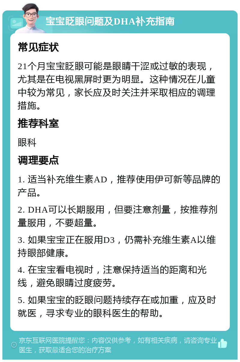 宝宝眨眼问题及DHA补充指南 常见症状 21个月宝宝眨眼可能是眼睛干涩或过敏的表现，尤其是在电视黑屏时更为明显。这种情况在儿童中较为常见，家长应及时关注并采取相应的调理措施。 推荐科室 眼科 调理要点 1. 适当补充维生素AD，推荐使用伊可新等品牌的产品。 2. DHA可以长期服用，但要注意剂量，按推荐剂量服用，不要超量。 3. 如果宝宝正在服用D3，仍需补充维生素A以维持眼部健康。 4. 在宝宝看电视时，注意保持适当的距离和光线，避免眼睛过度疲劳。 5. 如果宝宝的眨眼问题持续存在或加重，应及时就医，寻求专业的眼科医生的帮助。