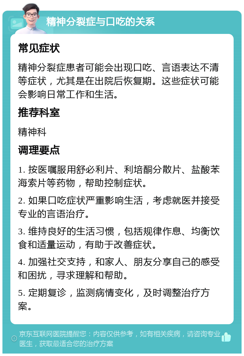 精神分裂症与口吃的关系 常见症状 精神分裂症患者可能会出现口吃、言语表达不清等症状，尤其是在出院后恢复期。这些症状可能会影响日常工作和生活。 推荐科室 精神科 调理要点 1. 按医嘱服用舒必利片、利培酮分散片、盐酸苯海索片等药物，帮助控制症状。 2. 如果口吃症状严重影响生活，考虑就医并接受专业的言语治疗。 3. 维持良好的生活习惯，包括规律作息、均衡饮食和适量运动，有助于改善症状。 4. 加强社交支持，和家人、朋友分享自己的感受和困扰，寻求理解和帮助。 5. 定期复诊，监测病情变化，及时调整治疗方案。