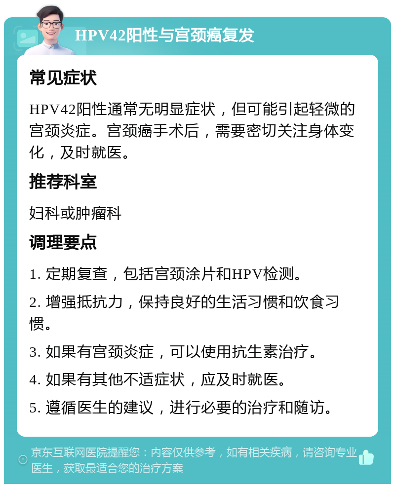 HPV42阳性与宫颈癌复发 常见症状 HPV42阳性通常无明显症状，但可能引起轻微的宫颈炎症。宫颈癌手术后，需要密切关注身体变化，及时就医。 推荐科室 妇科或肿瘤科 调理要点 1. 定期复查，包括宫颈涂片和HPV检测。 2. 增强抵抗力，保持良好的生活习惯和饮食习惯。 3. 如果有宫颈炎症，可以使用抗生素治疗。 4. 如果有其他不适症状，应及时就医。 5. 遵循医生的建议，进行必要的治疗和随访。