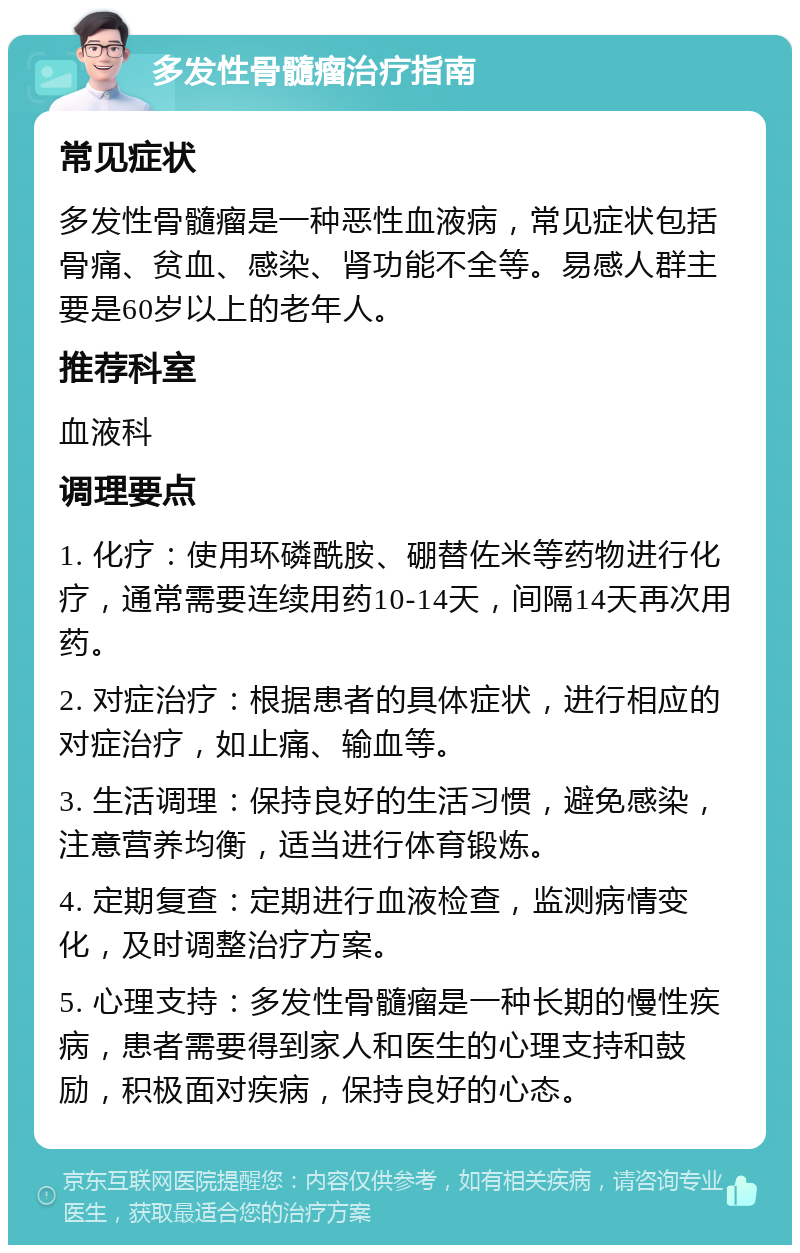 多发性骨髓瘤治疗指南 常见症状 多发性骨髓瘤是一种恶性血液病，常见症状包括骨痛、贫血、感染、肾功能不全等。易感人群主要是60岁以上的老年人。 推荐科室 血液科 调理要点 1. 化疗：使用环磷酰胺、硼替佐米等药物进行化疗，通常需要连续用药10-14天，间隔14天再次用药。 2. 对症治疗：根据患者的具体症状，进行相应的对症治疗，如止痛、输血等。 3. 生活调理：保持良好的生活习惯，避免感染，注意营养均衡，适当进行体育锻炼。 4. 定期复查：定期进行血液检查，监测病情变化，及时调整治疗方案。 5. 心理支持：多发性骨髓瘤是一种长期的慢性疾病，患者需要得到家人和医生的心理支持和鼓励，积极面对疾病，保持良好的心态。