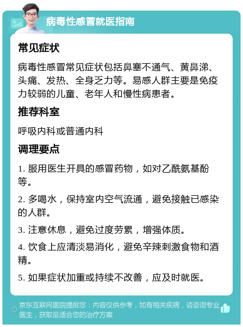 病毒性感冒就医指南 常见症状 病毒性感冒常见症状包括鼻塞不通气、黄鼻涕、头痛、发热、全身乏力等。易感人群主要是免疫力较弱的儿童、老年人和慢性病患者。 推荐科室 呼吸内科或普通内科 调理要点 1. 服用医生开具的感冒药物，如对乙酰氨基酚等。 2. 多喝水，保持室内空气流通，避免接触已感染的人群。 3. 注意休息，避免过度劳累，增强体质。 4. 饮食上应清淡易消化，避免辛辣刺激食物和酒精。 5. 如果症状加重或持续不改善，应及时就医。