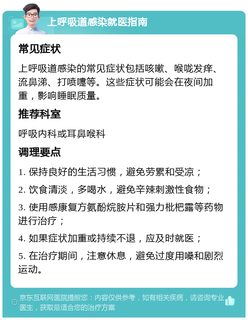 上呼吸道感染就医指南 常见症状 上呼吸道感染的常见症状包括咳嗽、喉咙发痒、流鼻涕、打喷嚏等。这些症状可能会在夜间加重，影响睡眠质量。 推荐科室 呼吸内科或耳鼻喉科 调理要点 1. 保持良好的生活习惯，避免劳累和受凉； 2. 饮食清淡，多喝水，避免辛辣刺激性食物； 3. 使用感康复方氨酚烷胺片和强力枇杷露等药物进行治疗； 4. 如果症状加重或持续不退，应及时就医； 5. 在治疗期间，注意休息，避免过度用嗓和剧烈运动。