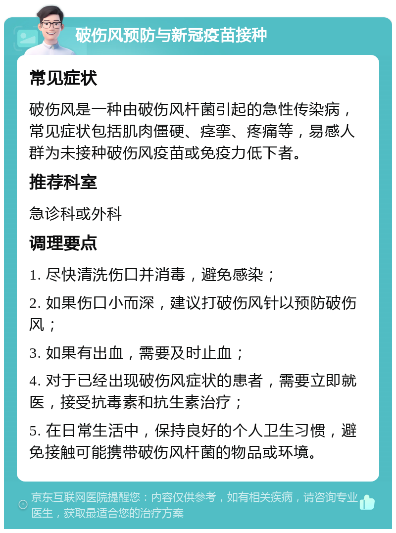 破伤风预防与新冠疫苗接种 常见症状 破伤风是一种由破伤风杆菌引起的急性传染病，常见症状包括肌肉僵硬、痉挛、疼痛等，易感人群为未接种破伤风疫苗或免疫力低下者。 推荐科室 急诊科或外科 调理要点 1. 尽快清洗伤口并消毒，避免感染； 2. 如果伤口小而深，建议打破伤风针以预防破伤风； 3. 如果有出血，需要及时止血； 4. 对于已经出现破伤风症状的患者，需要立即就医，接受抗毒素和抗生素治疗； 5. 在日常生活中，保持良好的个人卫生习惯，避免接触可能携带破伤风杆菌的物品或环境。