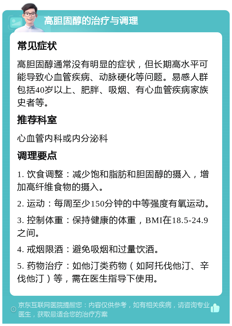 高胆固醇的治疗与调理 常见症状 高胆固醇通常没有明显的症状，但长期高水平可能导致心血管疾病、动脉硬化等问题。易感人群包括40岁以上、肥胖、吸烟、有心血管疾病家族史者等。 推荐科室 心血管内科或内分泌科 调理要点 1. 饮食调整：减少饱和脂肪和胆固醇的摄入，增加高纤维食物的摄入。 2. 运动：每周至少150分钟的中等强度有氧运动。 3. 控制体重：保持健康的体重，BMI在18.5-24.9之间。 4. 戒烟限酒：避免吸烟和过量饮酒。 5. 药物治疗：如他汀类药物（如阿托伐他汀、辛伐他汀）等，需在医生指导下使用。