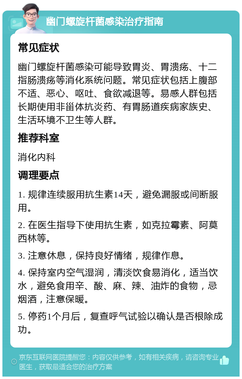 幽门螺旋杆菌感染治疗指南 常见症状 幽门螺旋杆菌感染可能导致胃炎、胃溃疡、十二指肠溃疡等消化系统问题。常见症状包括上腹部不适、恶心、呕吐、食欲减退等。易感人群包括长期使用非甾体抗炎药、有胃肠道疾病家族史、生活环境不卫生等人群。 推荐科室 消化内科 调理要点 1. 规律连续服用抗生素14天，避免漏服或间断服用。 2. 在医生指导下使用抗生素，如克拉霉素、阿莫西林等。 3. 注意休息，保持良好情绪，规律作息。 4. 保持室内空气湿润，清淡饮食易消化，适当饮水，避免食用辛、酸、麻、辣、油炸的食物，忌烟酒，注意保暖。 5. 停药1个月后，复查呼气试验以确认是否根除成功。