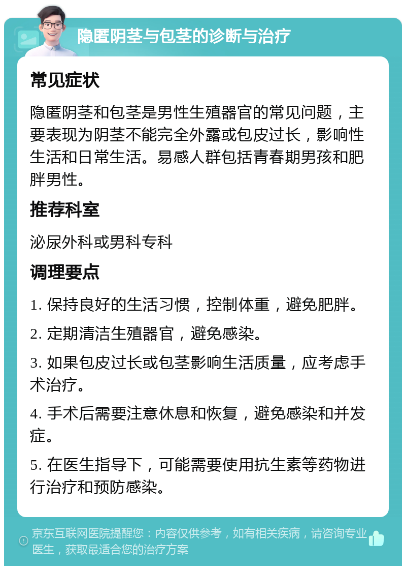 隐匿阴茎与包茎的诊断与治疗 常见症状 隐匿阴茎和包茎是男性生殖器官的常见问题，主要表现为阴茎不能完全外露或包皮过长，影响性生活和日常生活。易感人群包括青春期男孩和肥胖男性。 推荐科室 泌尿外科或男科专科 调理要点 1. 保持良好的生活习惯，控制体重，避免肥胖。 2. 定期清洁生殖器官，避免感染。 3. 如果包皮过长或包茎影响生活质量，应考虑手术治疗。 4. 手术后需要注意休息和恢复，避免感染和并发症。 5. 在医生指导下，可能需要使用抗生素等药物进行治疗和预防感染。