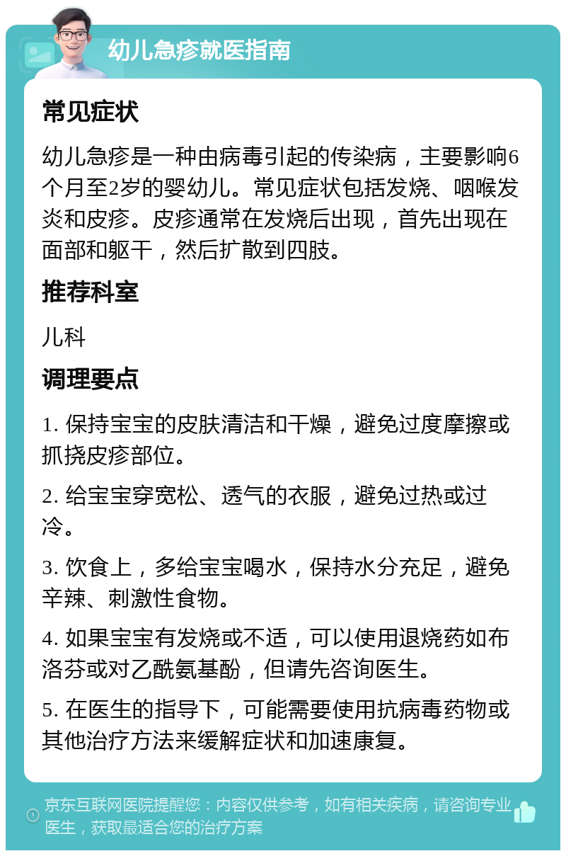 幼儿急疹就医指南 常见症状 幼儿急疹是一种由病毒引起的传染病，主要影响6个月至2岁的婴幼儿。常见症状包括发烧、咽喉发炎和皮疹。皮疹通常在发烧后出现，首先出现在面部和躯干，然后扩散到四肢。 推荐科室 儿科 调理要点 1. 保持宝宝的皮肤清洁和干燥，避免过度摩擦或抓挠皮疹部位。 2. 给宝宝穿宽松、透气的衣服，避免过热或过冷。 3. 饮食上，多给宝宝喝水，保持水分充足，避免辛辣、刺激性食物。 4. 如果宝宝有发烧或不适，可以使用退烧药如布洛芬或对乙酰氨基酚，但请先咨询医生。 5. 在医生的指导下，可能需要使用抗病毒药物或其他治疗方法来缓解症状和加速康复。