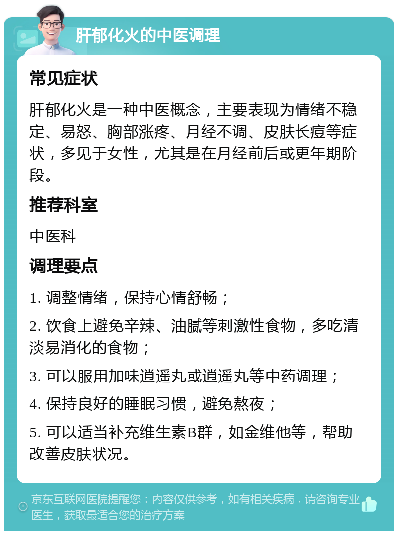 肝郁化火的中医调理 常见症状 肝郁化火是一种中医概念，主要表现为情绪不稳定、易怒、胸部涨疼、月经不调、皮肤长痘等症状，多见于女性，尤其是在月经前后或更年期阶段。 推荐科室 中医科 调理要点 1. 调整情绪，保持心情舒畅； 2. 饮食上避免辛辣、油腻等刺激性食物，多吃清淡易消化的食物； 3. 可以服用加味逍遥丸或逍遥丸等中药调理； 4. 保持良好的睡眠习惯，避免熬夜； 5. 可以适当补充维生素B群，如金维他等，帮助改善皮肤状况。