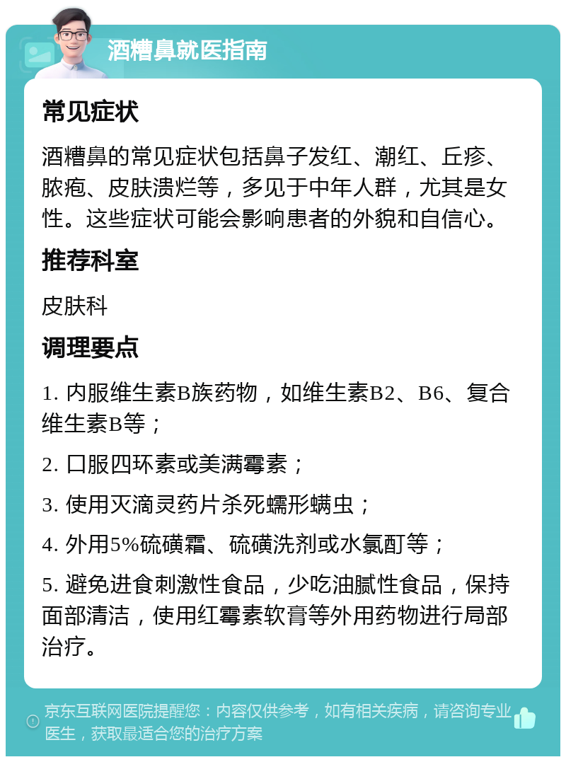 酒糟鼻就医指南 常见症状 酒糟鼻的常见症状包括鼻子发红、潮红、丘疹、脓疱、皮肤溃烂等，多见于中年人群，尤其是女性。这些症状可能会影响患者的外貌和自信心。 推荐科室 皮肤科 调理要点 1. 内服维生素B族药物，如维生素B2、B6、复合维生素B等； 2. 口服四环素或美满霉素； 3. 使用灭滴灵药片杀死蠕形螨虫； 4. 外用5%硫磺霜、硫磺洗剂或水氯酊等； 5. 避免进食刺激性食品，少吃油腻性食品，保持面部清洁，使用红霉素软膏等外用药物进行局部治疗。