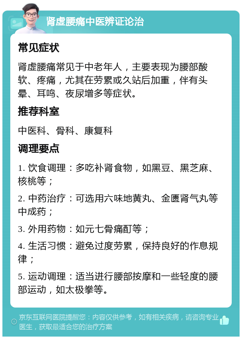 肾虚腰痛中医辨证论治 常见症状 肾虚腰痛常见于中老年人，主要表现为腰部酸软、疼痛，尤其在劳累或久站后加重，伴有头晕、耳鸣、夜尿增多等症状。 推荐科室 中医科、骨科、康复科 调理要点 1. 饮食调理：多吃补肾食物，如黑豆、黑芝麻、核桃等； 2. 中药治疗：可选用六味地黄丸、金匮肾气丸等中成药； 3. 外用药物：如元七骨痛酊等； 4. 生活习惯：避免过度劳累，保持良好的作息规律； 5. 运动调理：适当进行腰部按摩和一些轻度的腰部运动，如太极拳等。