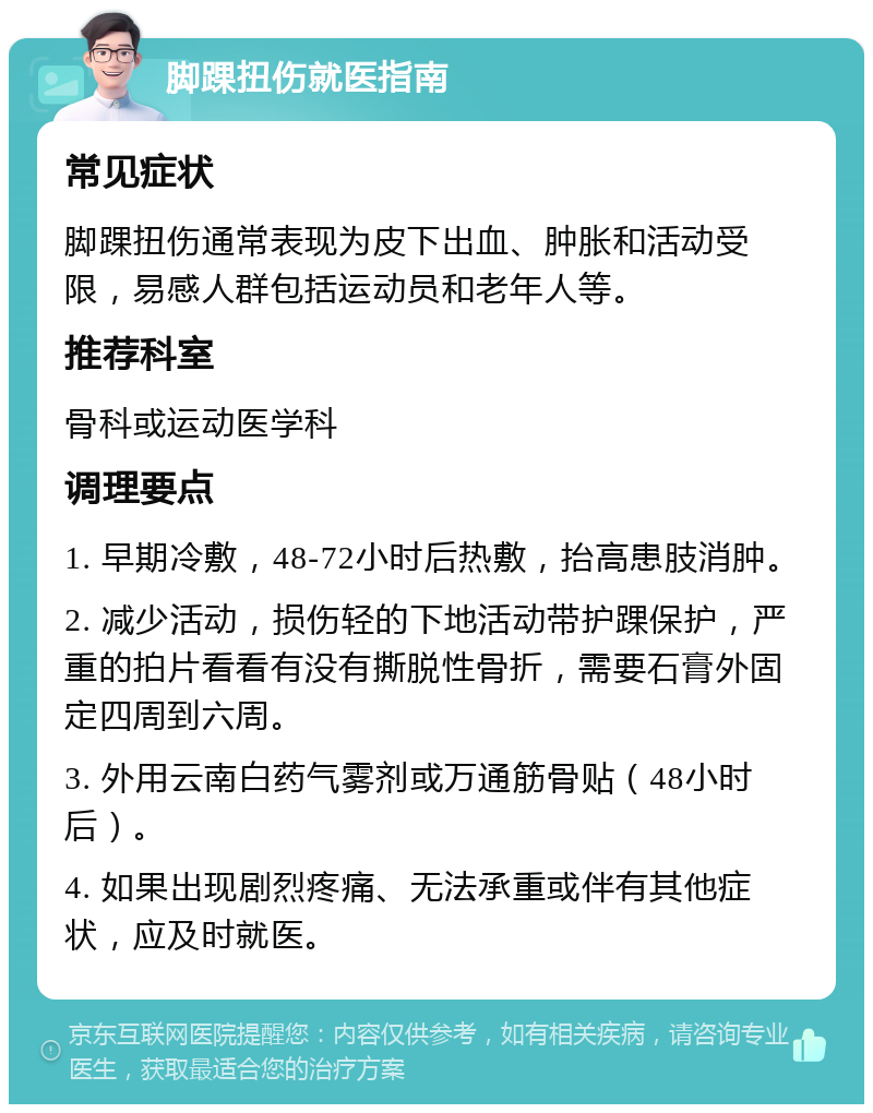 脚踝扭伤就医指南 常见症状 脚踝扭伤通常表现为皮下出血、肿胀和活动受限，易感人群包括运动员和老年人等。 推荐科室 骨科或运动医学科 调理要点 1. 早期冷敷，48-72小时后热敷，抬高患肢消肿。 2. 减少活动，损伤轻的下地活动带护踝保护，严重的拍片看看有没有撕脱性骨折，需要石膏外固定四周到六周。 3. 外用云南白药气雾剂或万通筋骨贴（48小时后）。 4. 如果出现剧烈疼痛、无法承重或伴有其他症状，应及时就医。