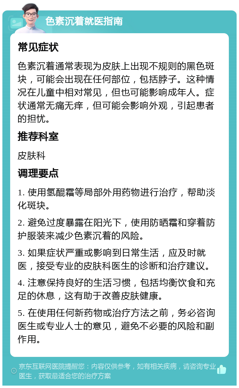 色素沉着就医指南 常见症状 色素沉着通常表现为皮肤上出现不规则的黑色斑块，可能会出现在任何部位，包括脖子。这种情况在儿童中相对常见，但也可能影响成年人。症状通常无痛无痒，但可能会影响外观，引起患者的担忧。 推荐科室 皮肤科 调理要点 1. 使用氢醌霜等局部外用药物进行治疗，帮助淡化斑块。 2. 避免过度暴露在阳光下，使用防晒霜和穿着防护服装来减少色素沉着的风险。 3. 如果症状严重或影响到日常生活，应及时就医，接受专业的皮肤科医生的诊断和治疗建议。 4. 注意保持良好的生活习惯，包括均衡饮食和充足的休息，这有助于改善皮肤健康。 5. 在使用任何新药物或治疗方法之前，务必咨询医生或专业人士的意见，避免不必要的风险和副作用。