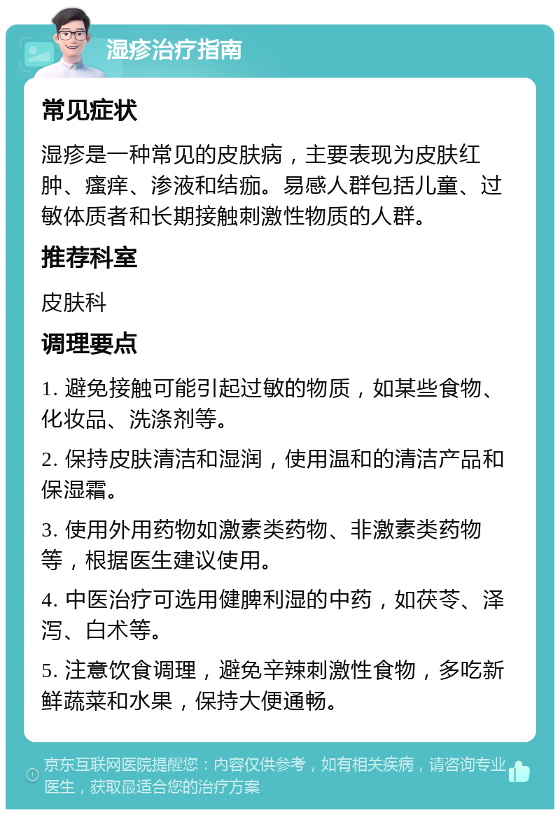 湿疹治疗指南 常见症状 湿疹是一种常见的皮肤病，主要表现为皮肤红肿、瘙痒、渗液和结痂。易感人群包括儿童、过敏体质者和长期接触刺激性物质的人群。 推荐科室 皮肤科 调理要点 1. 避免接触可能引起过敏的物质，如某些食物、化妆品、洗涤剂等。 2. 保持皮肤清洁和湿润，使用温和的清洁产品和保湿霜。 3. 使用外用药物如激素类药物、非激素类药物等，根据医生建议使用。 4. 中医治疗可选用健脾利湿的中药，如茯苓、泽泻、白术等。 5. 注意饮食调理，避免辛辣刺激性食物，多吃新鲜蔬菜和水果，保持大便通畅。