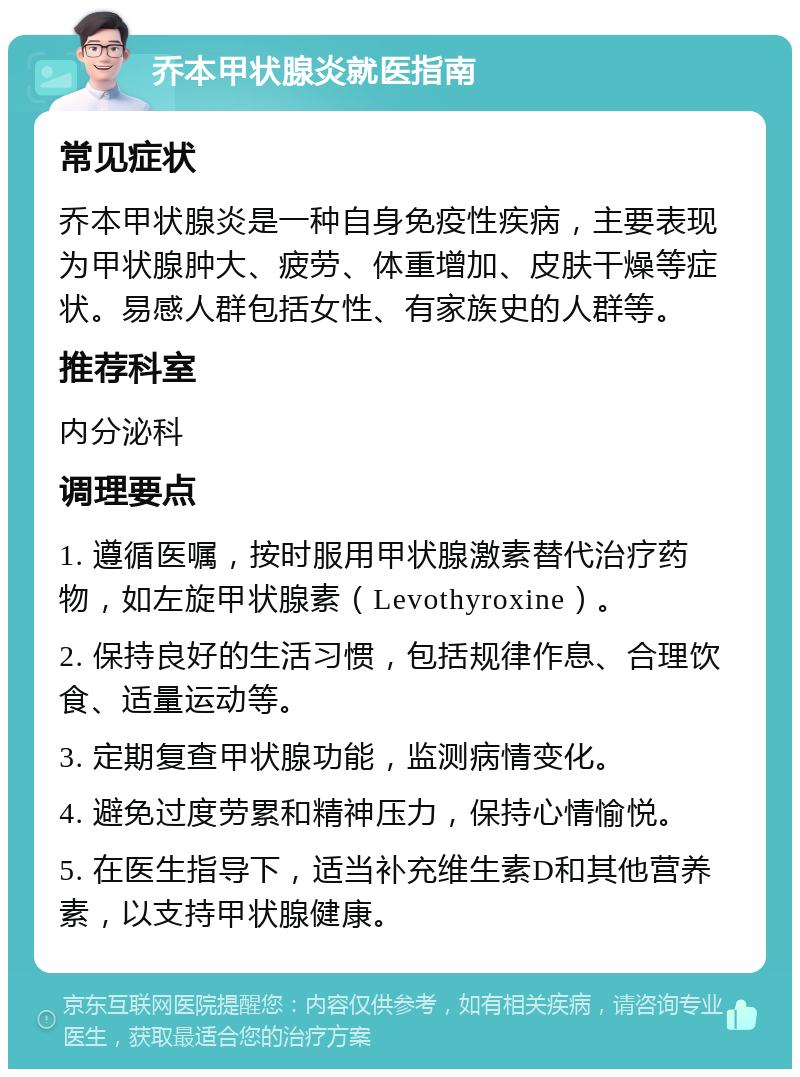 乔本甲状腺炎就医指南 常见症状 乔本甲状腺炎是一种自身免疫性疾病，主要表现为甲状腺肿大、疲劳、体重增加、皮肤干燥等症状。易感人群包括女性、有家族史的人群等。 推荐科室 内分泌科 调理要点 1. 遵循医嘱，按时服用甲状腺激素替代治疗药物，如左旋甲状腺素（Levothyroxine）。 2. 保持良好的生活习惯，包括规律作息、合理饮食、适量运动等。 3. 定期复查甲状腺功能，监测病情变化。 4. 避免过度劳累和精神压力，保持心情愉悦。 5. 在医生指导下，适当补充维生素D和其他营养素，以支持甲状腺健康。