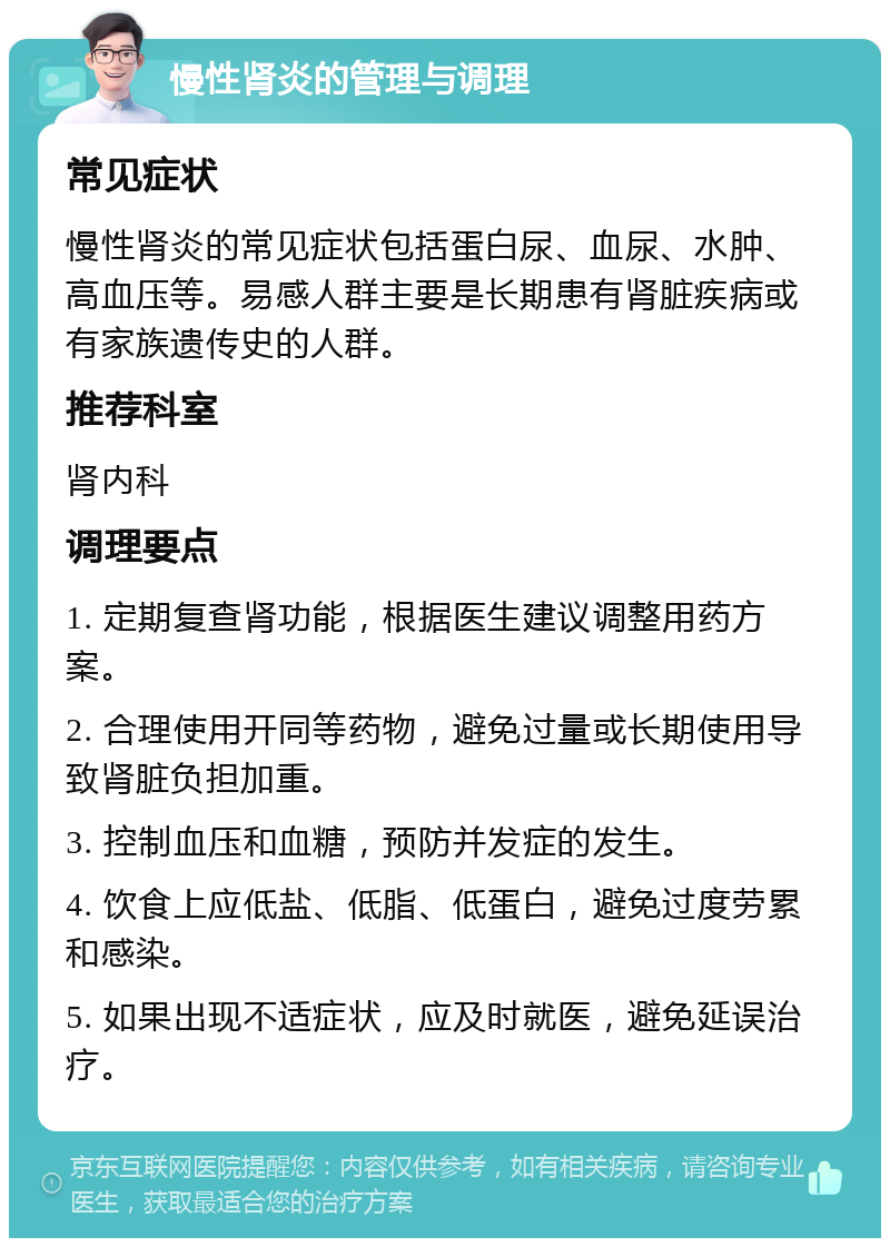 慢性肾炎的管理与调理 常见症状 慢性肾炎的常见症状包括蛋白尿、血尿、水肿、高血压等。易感人群主要是长期患有肾脏疾病或有家族遗传史的人群。 推荐科室 肾内科 调理要点 1. 定期复查肾功能，根据医生建议调整用药方案。 2. 合理使用开同等药物，避免过量或长期使用导致肾脏负担加重。 3. 控制血压和血糖，预防并发症的发生。 4. 饮食上应低盐、低脂、低蛋白，避免过度劳累和感染。 5. 如果出现不适症状，应及时就医，避免延误治疗。