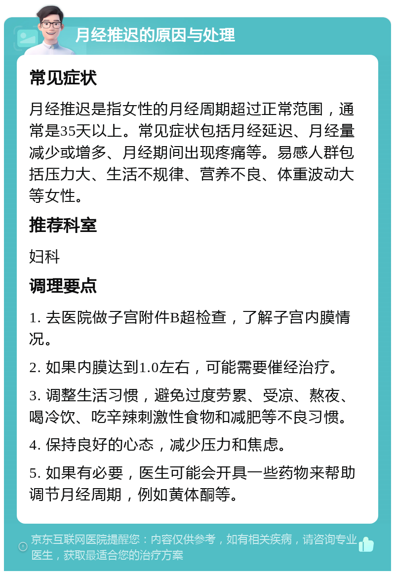 月经推迟的原因与处理 常见症状 月经推迟是指女性的月经周期超过正常范围，通常是35天以上。常见症状包括月经延迟、月经量减少或增多、月经期间出现疼痛等。易感人群包括压力大、生活不规律、营养不良、体重波动大等女性。 推荐科室 妇科 调理要点 1. 去医院做子宫附件B超检查，了解子宫内膜情况。 2. 如果内膜达到1.0左右，可能需要催经治疗。 3. 调整生活习惯，避免过度劳累、受凉、熬夜、喝冷饮、吃辛辣刺激性食物和减肥等不良习惯。 4. 保持良好的心态，减少压力和焦虑。 5. 如果有必要，医生可能会开具一些药物来帮助调节月经周期，例如黄体酮等。