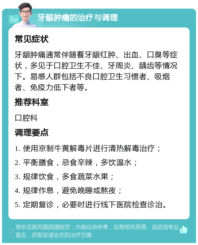 牙龈肿痛的治疗与调理 常见症状 牙龈肿痛通常伴随着牙龈红肿、出血、口臭等症状，多见于口腔卫生不佳、牙周炎、龋齿等情况下。易感人群包括不良口腔卫生习惯者、吸烟者、免疫力低下者等。 推荐科室 口腔科 调理要点 1. 使用京制牛黄解毒片进行清热解毒治疗； 2. 平衡膳食，忌食辛辣，多饮温水； 3. 规律饮食，多食蔬菜水果； 4. 规律作息，避免晚睡或熬夜； 5. 定期复诊，必要时进行线下医院检查诊治。