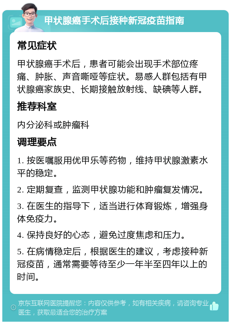 甲状腺癌手术后接种新冠疫苗指南 常见症状 甲状腺癌手术后，患者可能会出现手术部位疼痛、肿胀、声音嘶哑等症状。易感人群包括有甲状腺癌家族史、长期接触放射线、缺碘等人群。 推荐科室 内分泌科或肿瘤科 调理要点 1. 按医嘱服用优甲乐等药物，维持甲状腺激素水平的稳定。 2. 定期复查，监测甲状腺功能和肿瘤复发情况。 3. 在医生的指导下，适当进行体育锻炼，增强身体免疫力。 4. 保持良好的心态，避免过度焦虑和压力。 5. 在病情稳定后，根据医生的建议，考虑接种新冠疫苗，通常需要等待至少一年半至四年以上的时间。