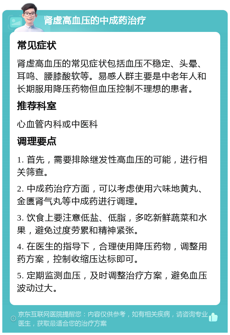 肾虚高血压的中成药治疗 常见症状 肾虚高血压的常见症状包括血压不稳定、头晕、耳鸣、腰膝酸软等。易感人群主要是中老年人和长期服用降压药物但血压控制不理想的患者。 推荐科室 心血管内科或中医科 调理要点 1. 首先，需要排除继发性高血压的可能，进行相关筛查。 2. 中成药治疗方面，可以考虑使用六味地黄丸、金匮肾气丸等中成药进行调理。 3. 饮食上要注意低盐、低脂，多吃新鲜蔬菜和水果，避免过度劳累和精神紧张。 4. 在医生的指导下，合理使用降压药物，调整用药方案，控制收缩压达标即可。 5. 定期监测血压，及时调整治疗方案，避免血压波动过大。