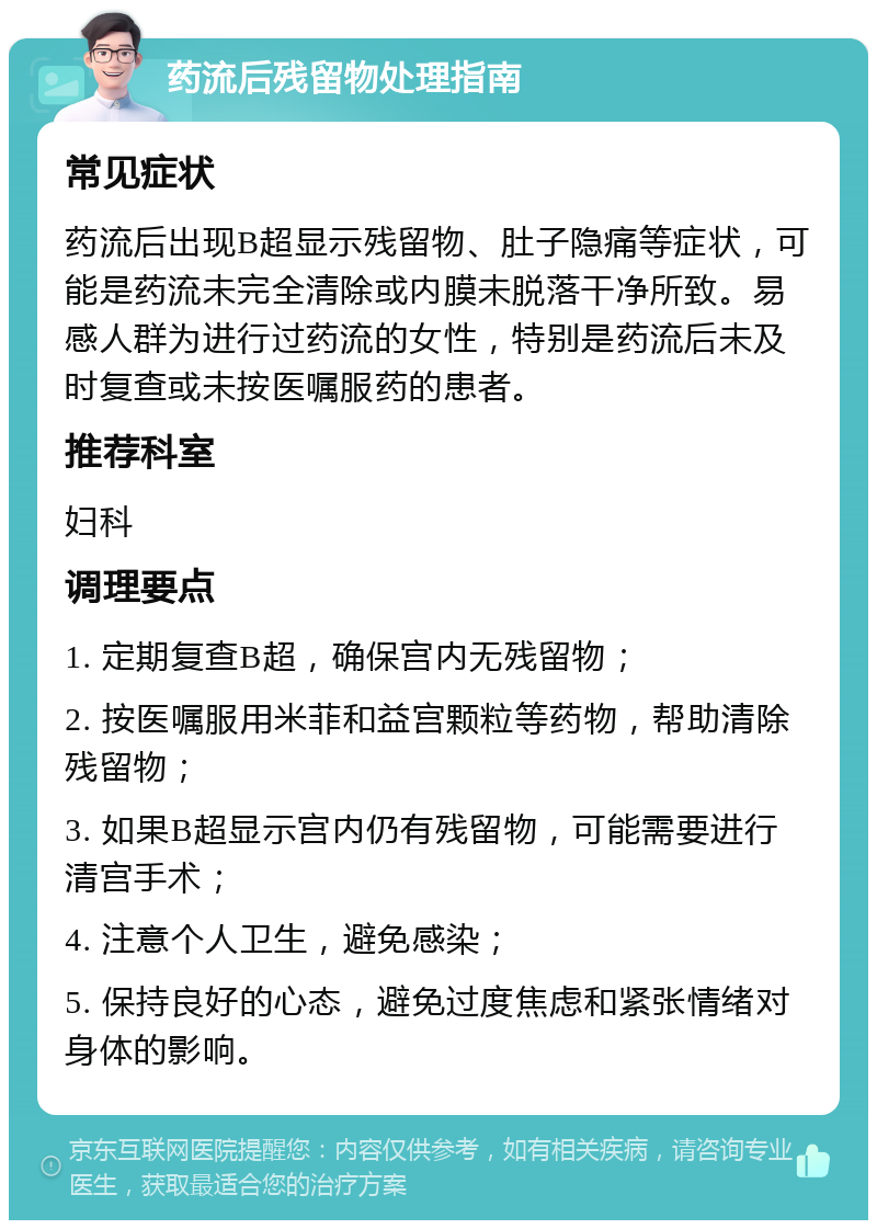 药流后残留物处理指南 常见症状 药流后出现B超显示残留物、肚子隐痛等症状，可能是药流未完全清除或内膜未脱落干净所致。易感人群为进行过药流的女性，特别是药流后未及时复查或未按医嘱服药的患者。 推荐科室 妇科 调理要点 1. 定期复查B超，确保宫内无残留物； 2. 按医嘱服用米菲和益宫颗粒等药物，帮助清除残留物； 3. 如果B超显示宫内仍有残留物，可能需要进行清宫手术； 4. 注意个人卫生，避免感染； 5. 保持良好的心态，避免过度焦虑和紧张情绪对身体的影响。