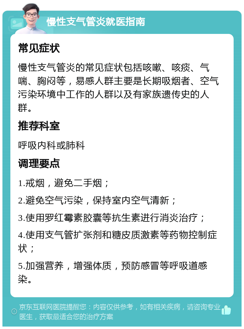 慢性支气管炎就医指南 常见症状 慢性支气管炎的常见症状包括咳嗽、咳痰、气喘、胸闷等，易感人群主要是长期吸烟者、空气污染环境中工作的人群以及有家族遗传史的人群。 推荐科室 呼吸内科或肺科 调理要点 1.戒烟，避免二手烟； 2.避免空气污染，保持室内空气清新； 3.使用罗红霉素胶囊等抗生素进行消炎治疗； 4.使用支气管扩张剂和糖皮质激素等药物控制症状； 5.加强营养，增强体质，预防感冒等呼吸道感染。