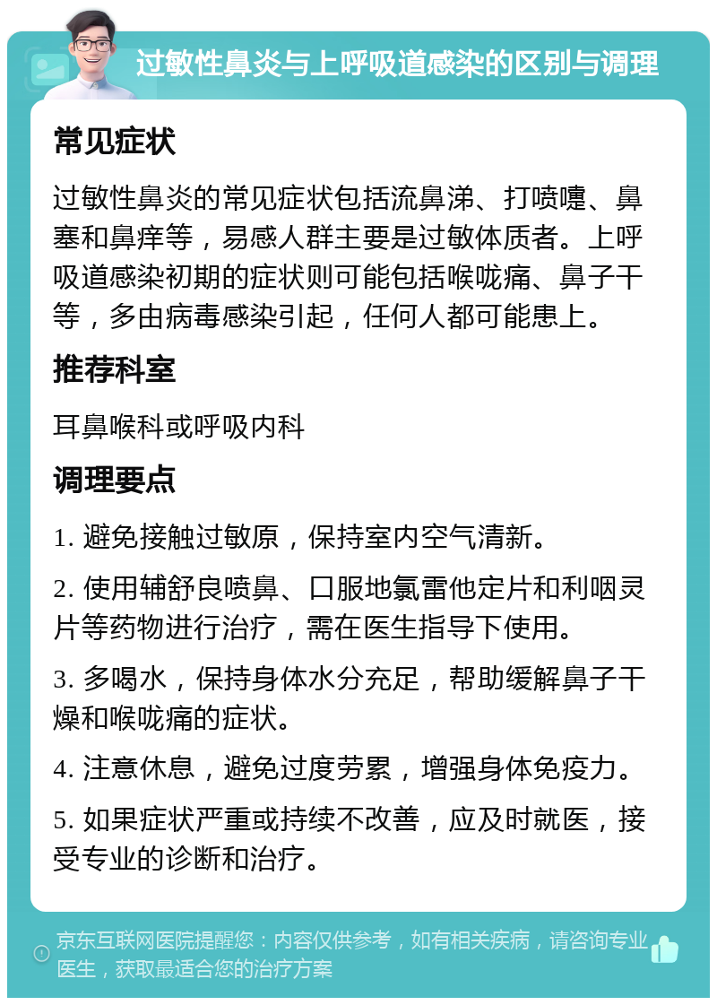 过敏性鼻炎与上呼吸道感染的区别与调理 常见症状 过敏性鼻炎的常见症状包括流鼻涕、打喷嚏、鼻塞和鼻痒等，易感人群主要是过敏体质者。上呼吸道感染初期的症状则可能包括喉咙痛、鼻子干等，多由病毒感染引起，任何人都可能患上。 推荐科室 耳鼻喉科或呼吸内科 调理要点 1. 避免接触过敏原，保持室内空气清新。 2. 使用辅舒良喷鼻、口服地氯雷他定片和利咽灵片等药物进行治疗，需在医生指导下使用。 3. 多喝水，保持身体水分充足，帮助缓解鼻子干燥和喉咙痛的症状。 4. 注意休息，避免过度劳累，增强身体免疫力。 5. 如果症状严重或持续不改善，应及时就医，接受专业的诊断和治疗。