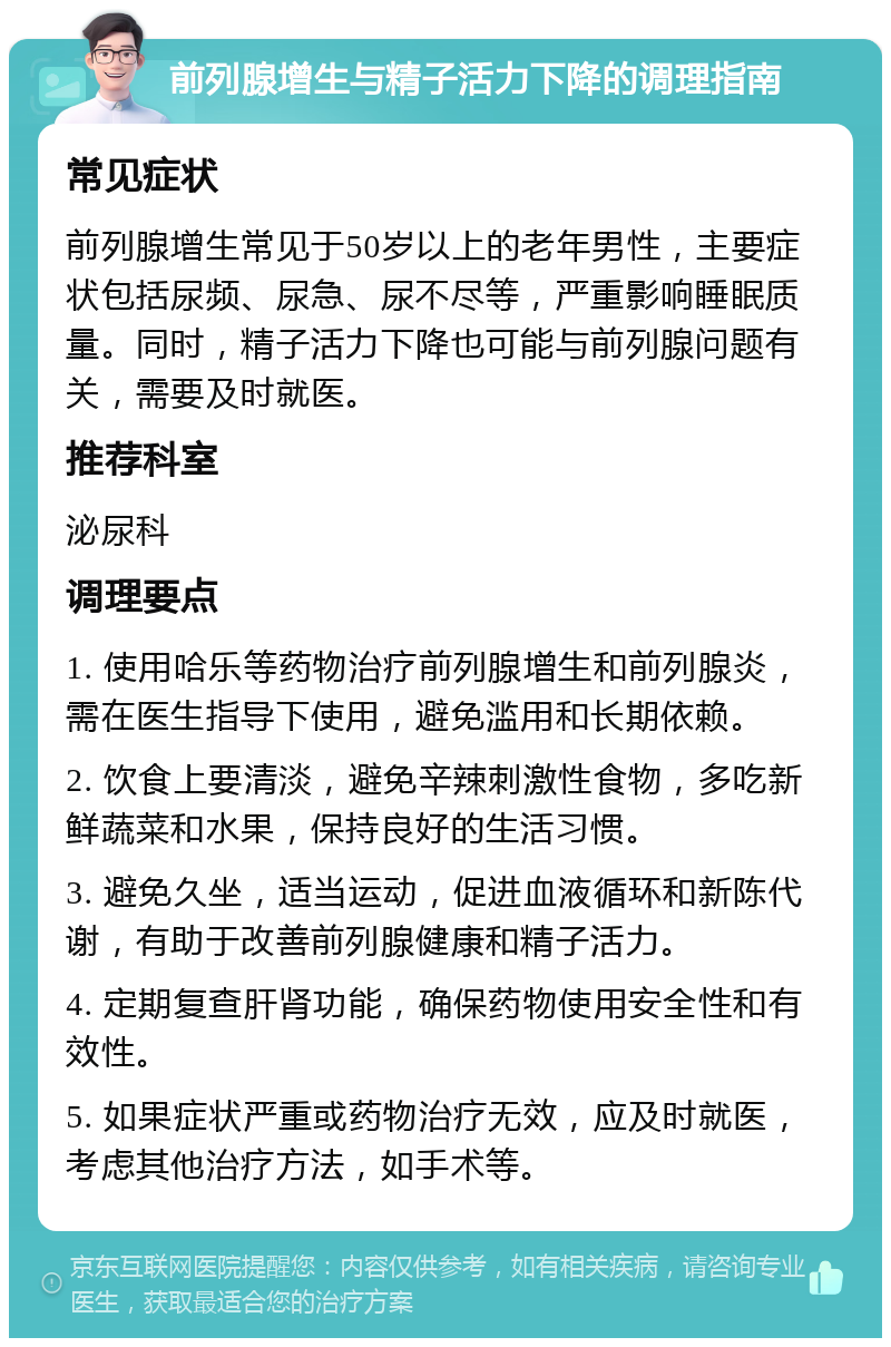 前列腺增生与精子活力下降的调理指南 常见症状 前列腺增生常见于50岁以上的老年男性，主要症状包括尿频、尿急、尿不尽等，严重影响睡眠质量。同时，精子活力下降也可能与前列腺问题有关，需要及时就医。 推荐科室 泌尿科 调理要点 1. 使用哈乐等药物治疗前列腺增生和前列腺炎，需在医生指导下使用，避免滥用和长期依赖。 2. 饮食上要清淡，避免辛辣刺激性食物，多吃新鲜蔬菜和水果，保持良好的生活习惯。 3. 避免久坐，适当运动，促进血液循环和新陈代谢，有助于改善前列腺健康和精子活力。 4. 定期复查肝肾功能，确保药物使用安全性和有效性。 5. 如果症状严重或药物治疗无效，应及时就医，考虑其他治疗方法，如手术等。