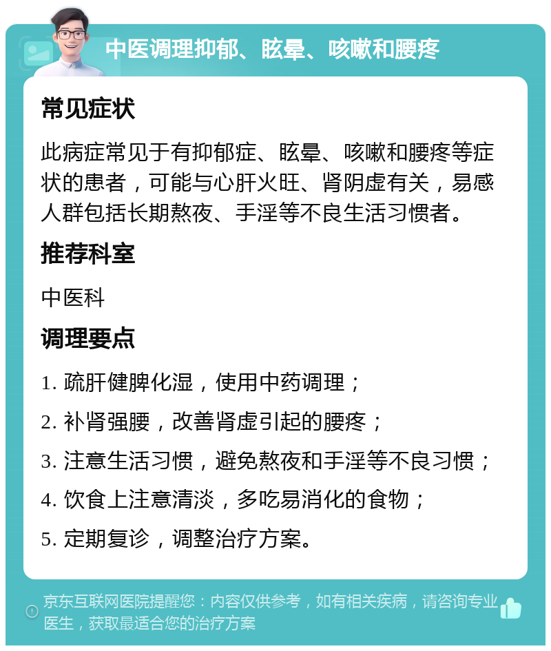 中医调理抑郁、眩晕、咳嗽和腰疼 常见症状 此病症常见于有抑郁症、眩晕、咳嗽和腰疼等症状的患者，可能与心肝火旺、肾阴虚有关，易感人群包括长期熬夜、手淫等不良生活习惯者。 推荐科室 中医科 调理要点 1. 疏肝健脾化湿，使用中药调理； 2. 补肾强腰，改善肾虚引起的腰疼； 3. 注意生活习惯，避免熬夜和手淫等不良习惯； 4. 饮食上注意清淡，多吃易消化的食物； 5. 定期复诊，调整治疗方案。