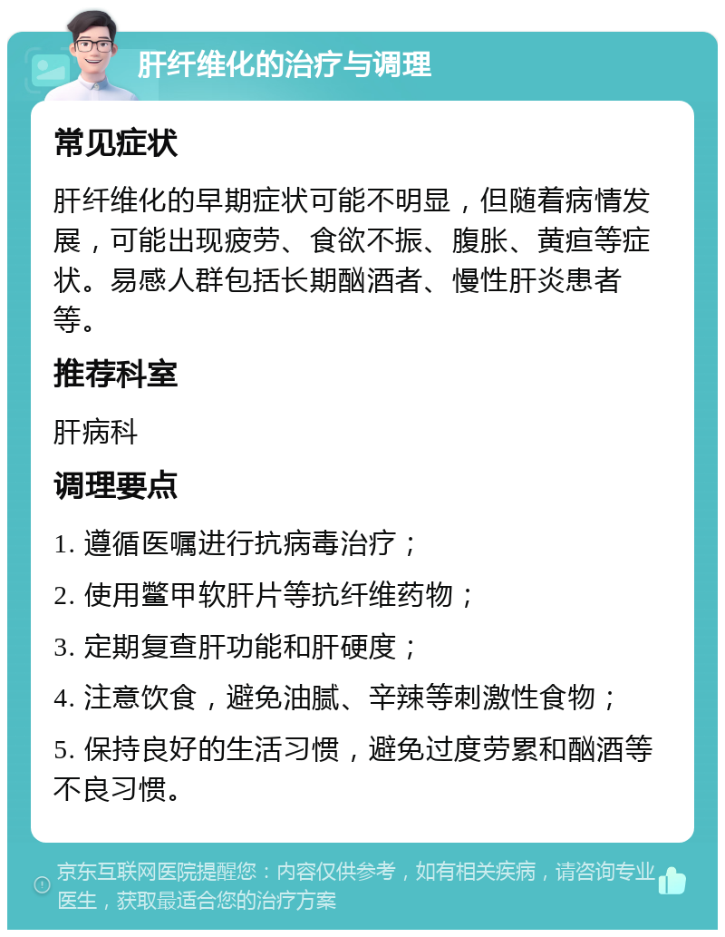 肝纤维化的治疗与调理 常见症状 肝纤维化的早期症状可能不明显，但随着病情发展，可能出现疲劳、食欲不振、腹胀、黄疸等症状。易感人群包括长期酗酒者、慢性肝炎患者等。 推荐科室 肝病科 调理要点 1. 遵循医嘱进行抗病毒治疗； 2. 使用鳖甲软肝片等抗纤维药物； 3. 定期复查肝功能和肝硬度； 4. 注意饮食，避免油腻、辛辣等刺激性食物； 5. 保持良好的生活习惯，避免过度劳累和酗酒等不良习惯。