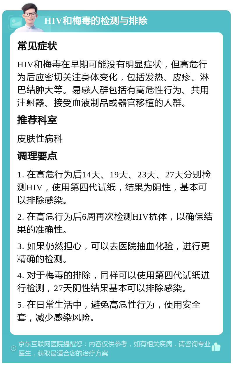 HIV和梅毒的检测与排除 常见症状 HIV和梅毒在早期可能没有明显症状，但高危行为后应密切关注身体变化，包括发热、皮疹、淋巴结肿大等。易感人群包括有高危性行为、共用注射器、接受血液制品或器官移植的人群。 推荐科室 皮肤性病科 调理要点 1. 在高危行为后14天、19天、23天、27天分别检测HIV，使用第四代试纸，结果为阴性，基本可以排除感染。 2. 在高危行为后6周再次检测HIV抗体，以确保结果的准确性。 3. 如果仍然担心，可以去医院抽血化验，进行更精确的检测。 4. 对于梅毒的排除，同样可以使用第四代试纸进行检测，27天阴性结果基本可以排除感染。 5. 在日常生活中，避免高危性行为，使用安全套，减少感染风险。