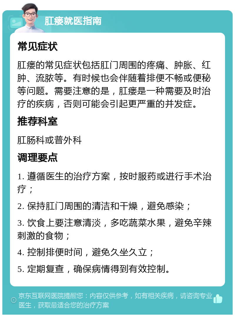 肛瘘就医指南 常见症状 肛瘘的常见症状包括肛门周围的疼痛、肿胀、红肿、流脓等。有时候也会伴随着排便不畅或便秘等问题。需要注意的是，肛瘘是一种需要及时治疗的疾病，否则可能会引起更严重的并发症。 推荐科室 肛肠科或普外科 调理要点 1. 遵循医生的治疗方案，按时服药或进行手术治疗； 2. 保持肛门周围的清洁和干燥，避免感染； 3. 饮食上要注意清淡，多吃蔬菜水果，避免辛辣刺激的食物； 4. 控制排便时间，避免久坐久立； 5. 定期复查，确保病情得到有效控制。