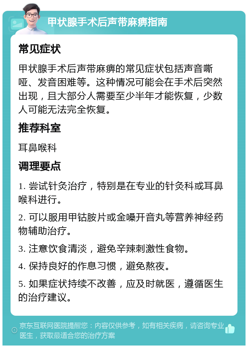 甲状腺手术后声带麻痹指南 常见症状 甲状腺手术后声带麻痹的常见症状包括声音嘶哑、发音困难等。这种情况可能会在手术后突然出现，且大部分人需要至少半年才能恢复，少数人可能无法完全恢复。 推荐科室 耳鼻喉科 调理要点 1. 尝试针灸治疗，特别是在专业的针灸科或耳鼻喉科进行。 2. 可以服用甲钴胺片或金嗓开音丸等营养神经药物辅助治疗。 3. 注意饮食清淡，避免辛辣刺激性食物。 4. 保持良好的作息习惯，避免熬夜。 5. 如果症状持续不改善，应及时就医，遵循医生的治疗建议。