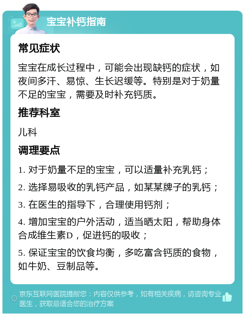 宝宝补钙指南 常见症状 宝宝在成长过程中，可能会出现缺钙的症状，如夜间多汗、易惊、生长迟缓等。特别是对于奶量不足的宝宝，需要及时补充钙质。 推荐科室 儿科 调理要点 1. 对于奶量不足的宝宝，可以适量补充乳钙； 2. 选择易吸收的乳钙产品，如某某牌子的乳钙； 3. 在医生的指导下，合理使用钙剂； 4. 增加宝宝的户外活动，适当晒太阳，帮助身体合成维生素D，促进钙的吸收； 5. 保证宝宝的饮食均衡，多吃富含钙质的食物，如牛奶、豆制品等。