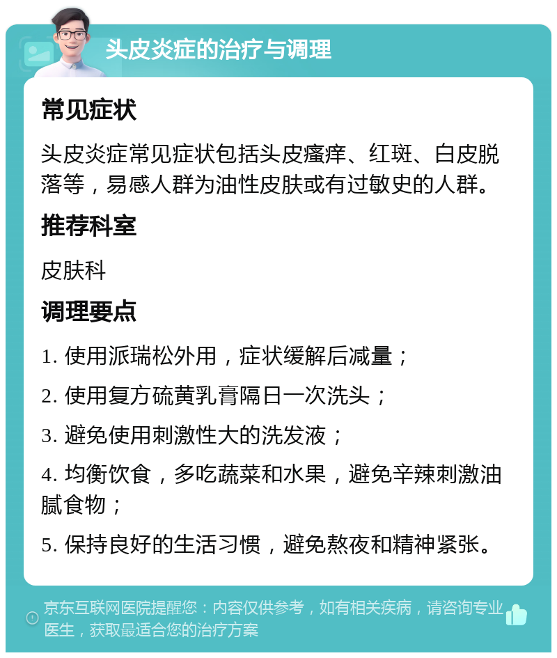 头皮炎症的治疗与调理 常见症状 头皮炎症常见症状包括头皮瘙痒、红斑、白皮脱落等，易感人群为油性皮肤或有过敏史的人群。 推荐科室 皮肤科 调理要点 1. 使用派瑞松外用，症状缓解后减量； 2. 使用复方硫黄乳膏隔日一次洗头； 3. 避免使用刺激性大的洗发液； 4. 均衡饮食，多吃蔬菜和水果，避免辛辣刺激油腻食物； 5. 保持良好的生活习惯，避免熬夜和精神紧张。