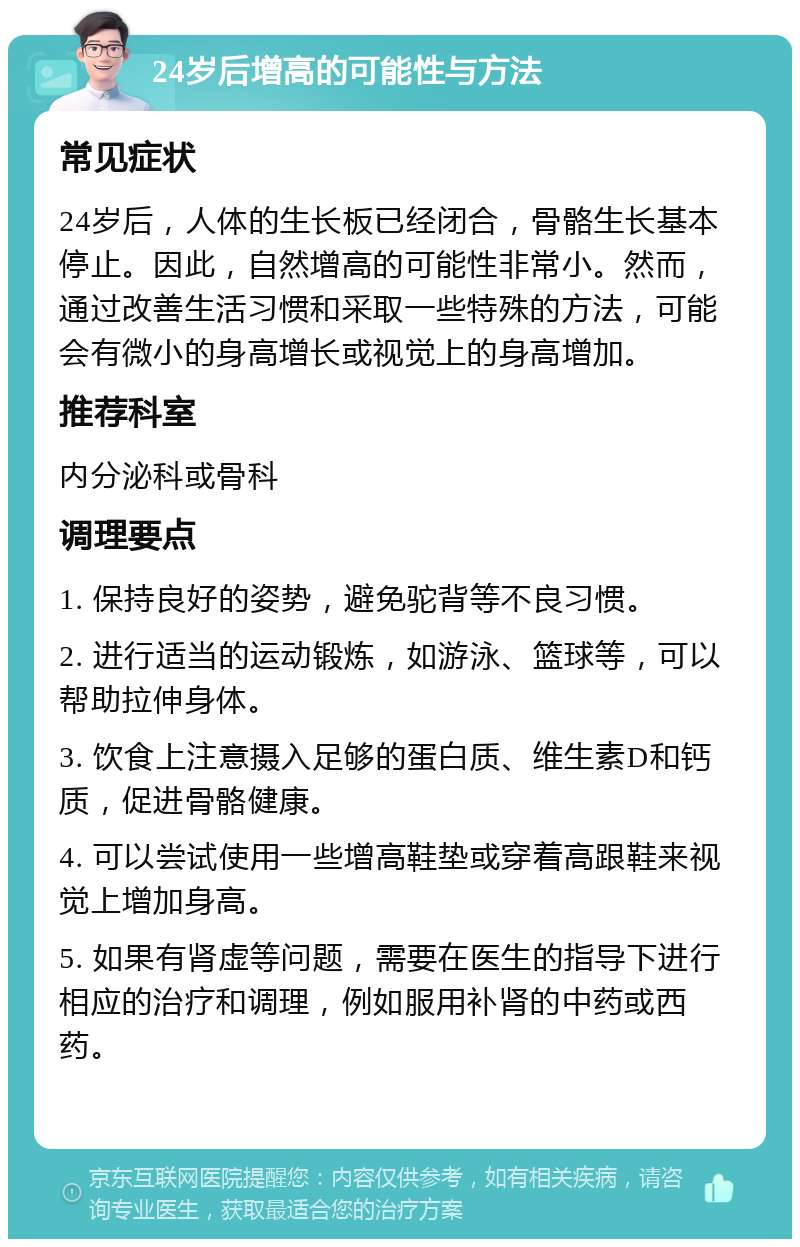 24岁后增高的可能性与方法 常见症状 24岁后，人体的生长板已经闭合，骨骼生长基本停止。因此，自然增高的可能性非常小。然而，通过改善生活习惯和采取一些特殊的方法，可能会有微小的身高增长或视觉上的身高增加。 推荐科室 内分泌科或骨科 调理要点 1. 保持良好的姿势，避免驼背等不良习惯。 2. 进行适当的运动锻炼，如游泳、篮球等，可以帮助拉伸身体。 3. 饮食上注意摄入足够的蛋白质、维生素D和钙质，促进骨骼健康。 4. 可以尝试使用一些增高鞋垫或穿着高跟鞋来视觉上增加身高。 5. 如果有肾虚等问题，需要在医生的指导下进行相应的治疗和调理，例如服用补肾的中药或西药。