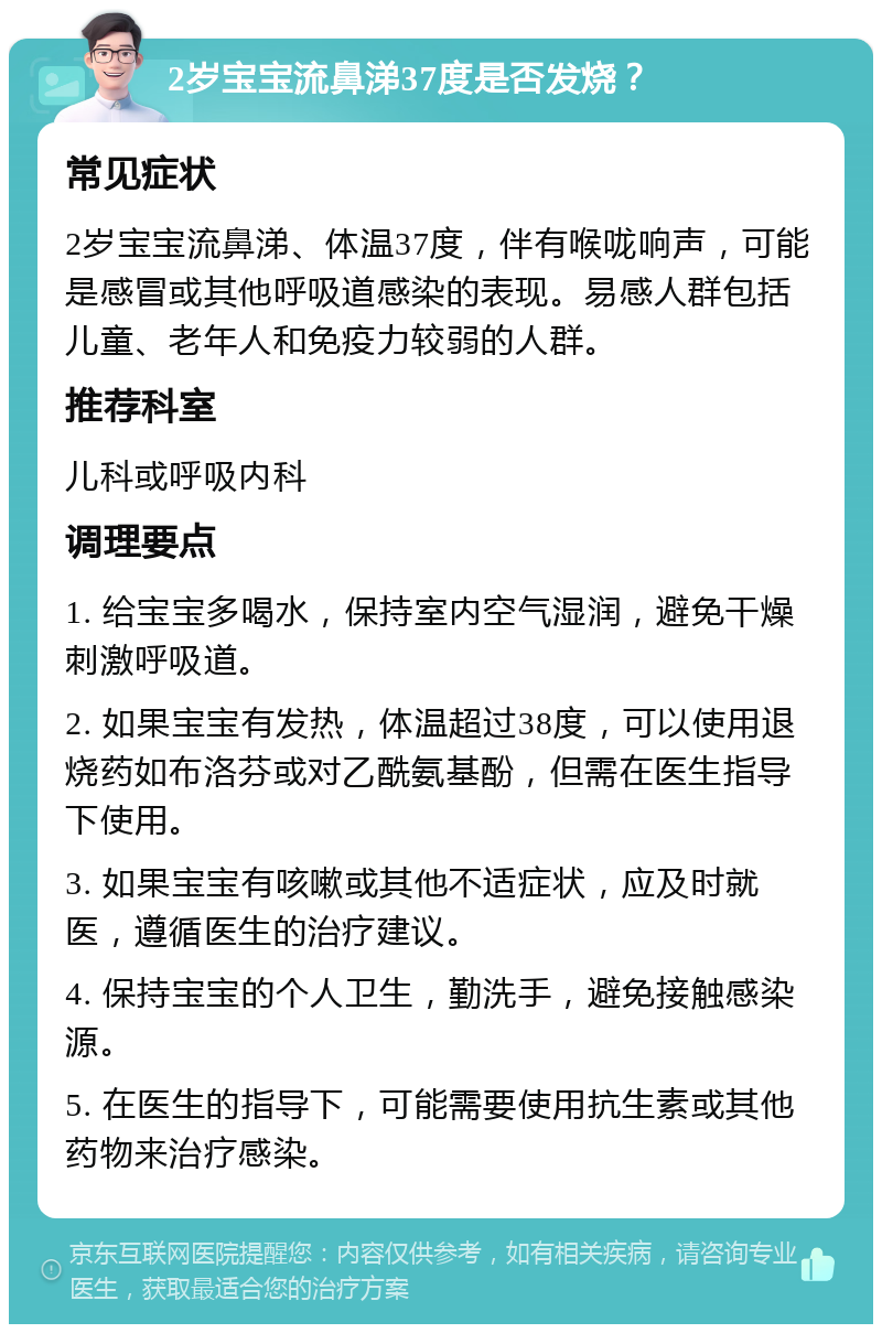 2岁宝宝流鼻涕37度是否发烧？ 常见症状 2岁宝宝流鼻涕、体温37度，伴有喉咙响声，可能是感冒或其他呼吸道感染的表现。易感人群包括儿童、老年人和免疫力较弱的人群。 推荐科室 儿科或呼吸内科 调理要点 1. 给宝宝多喝水，保持室内空气湿润，避免干燥刺激呼吸道。 2. 如果宝宝有发热，体温超过38度，可以使用退烧药如布洛芬或对乙酰氨基酚，但需在医生指导下使用。 3. 如果宝宝有咳嗽或其他不适症状，应及时就医，遵循医生的治疗建议。 4. 保持宝宝的个人卫生，勤洗手，避免接触感染源。 5. 在医生的指导下，可能需要使用抗生素或其他药物来治疗感染。