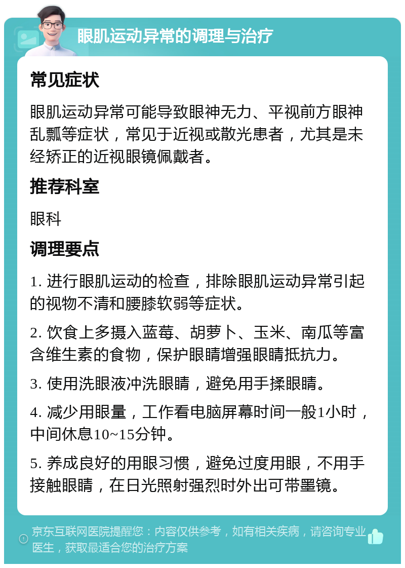 眼肌运动异常的调理与治疗 常见症状 眼肌运动异常可能导致眼神无力、平视前方眼神乱瓢等症状，常见于近视或散光患者，尤其是未经矫正的近视眼镜佩戴者。 推荐科室 眼科 调理要点 1. 进行眼肌运动的检查，排除眼肌运动异常引起的视物不清和腰膝软弱等症状。 2. 饮食上多摄入蓝莓、胡萝卜、玉米、南瓜等富含维生素的食物，保护眼睛增强眼睛抵抗力。 3. 使用洗眼液冲洗眼睛，避免用手揉眼睛。 4. 减少用眼量，工作看电脑屏幕时间一般1小时，中间休息10~15分钟。 5. 养成良好的用眼习惯，避免过度用眼，不用手接触眼睛，在日光照射强烈时外出可带墨镜。