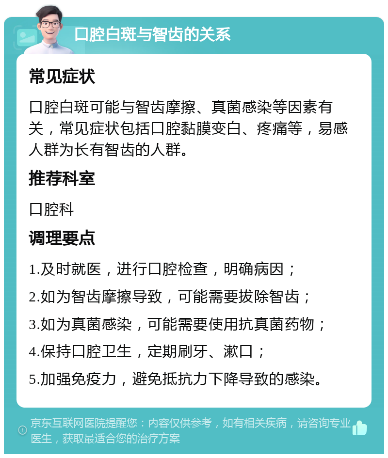 口腔白斑与智齿的关系 常见症状 口腔白斑可能与智齿摩擦、真菌感染等因素有关，常见症状包括口腔黏膜变白、疼痛等，易感人群为长有智齿的人群。 推荐科室 口腔科 调理要点 1.及时就医，进行口腔检查，明确病因； 2.如为智齿摩擦导致，可能需要拔除智齿； 3.如为真菌感染，可能需要使用抗真菌药物； 4.保持口腔卫生，定期刷牙、漱口； 5.加强免疫力，避免抵抗力下降导致的感染。